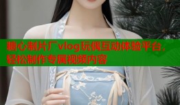 糖心制片厂vlog玩偶互动体验平台，轻松制作专属视频内容