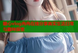 糖心vlog冉冉在线分享真实生活日常与趣味探索