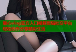 糖心vlog官方入口视频剪辑社交平台轻松创作分享精彩生活