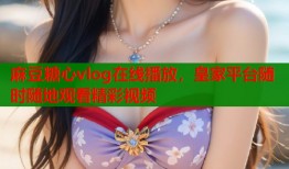 麻豆糖心vlog在线播放，皇家平台随时随地观看精彩视频