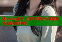 糖心vlog官方入口开启轻松分享精彩生活视频新体验