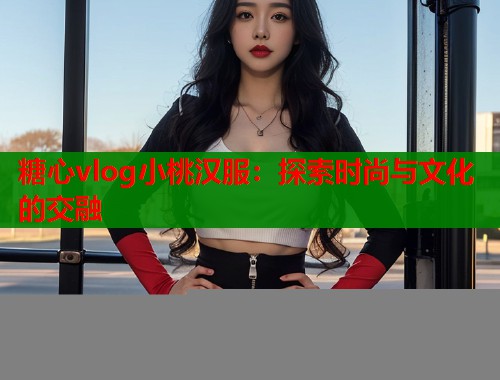 糖心vlog小桃汉服：探索时尚与文化的交融