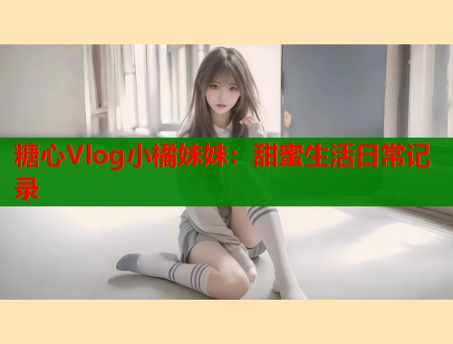 糖心Vlog小橘妹妹：甜蜜生活日常记录
