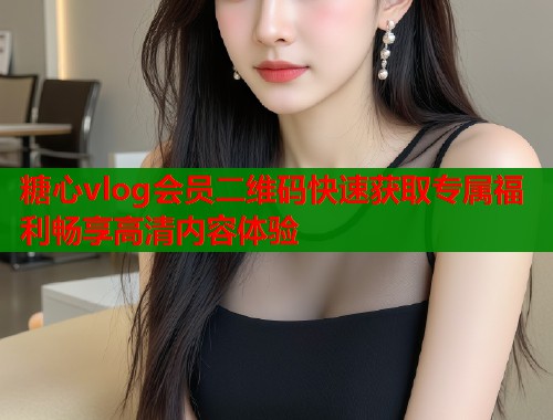 糖心vlog会员二维码快速获取专属福利畅享高清内容体验