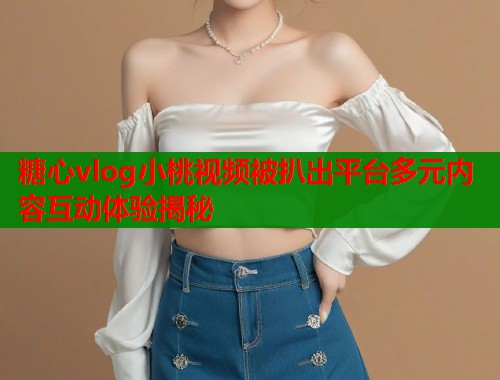 糖心vlog小桃视频被扒出平台多元内容互动体验揭秘