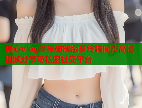 糖心vlog苹果破解版多终端同步高清视频分享与私密社交平台