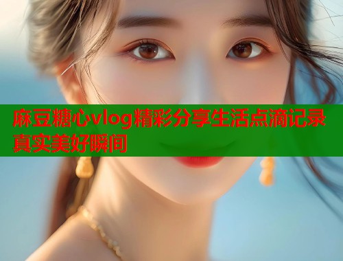 麻豆糖心vlog精彩分享生活点滴记录真实美好瞬间