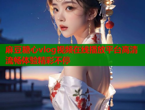 麻豆糖心vlog视频在线播放平台高清流畅体验精彩不停