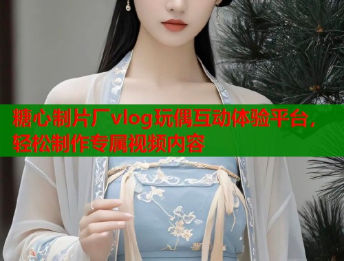 糖心制片厂vlog玩偶互动体验平台，轻松制作专属视频内容