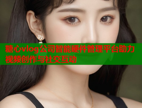糖心vlog公司智能硬件管理平台助力视频创作与社交互动