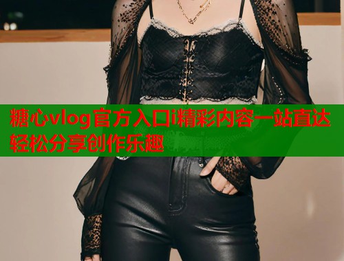 糖心vlog官方入口i精彩内容一站直达轻松分享创作乐趣