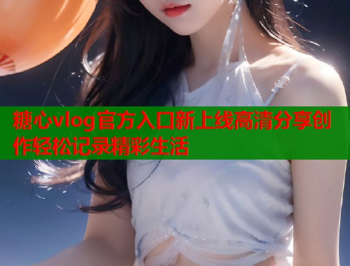 糖心vlog官方入口新上线高清分享创作轻松记录精彩生活